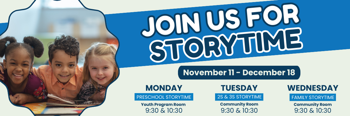 Join us for Storytime! November 11-december 18. Monday Preschool storytime youth program, 9:30 & 10:30. Tuesday: 2s & 3s Storytime, community room 9:30 & 10:30. Wednesday: Family Storytime, community room. 9:30 & 10:30